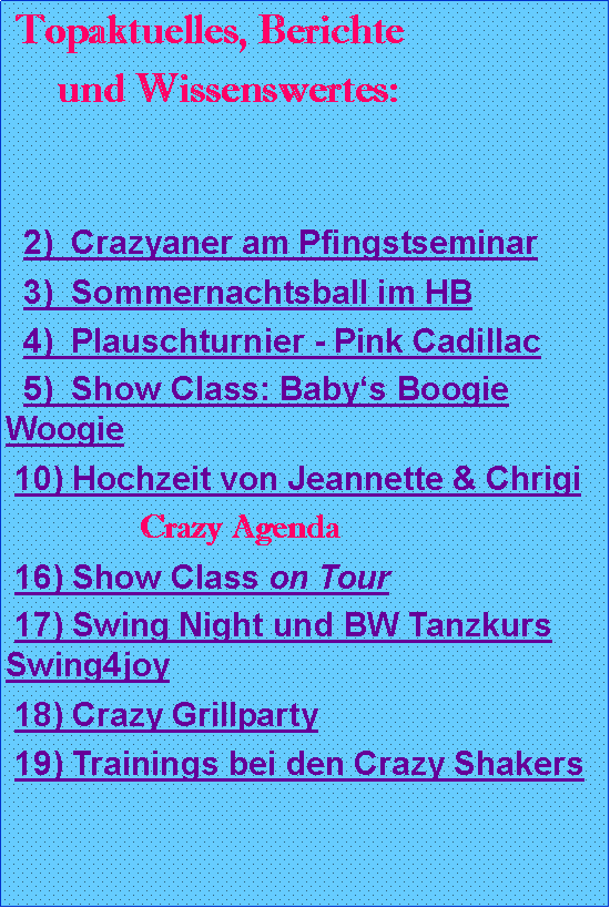 Textfeld:  Topaktuelles, Berichte        und Wissenswertes:  2)  Crazyaner am Pfingstseminar  3)  Sommernachtsball im HB  4)  Plauschturnier - Pink Cadillac  5)  Show Class: Babys Boogie Woogie 10) Hochzeit von Jeannette & Chrigi                 Crazy Agenda 16) Show Class on Tour 17) Swing Night und BW Tanzkurs Swing4joy 18) Crazy Grillparty 19) Trainings bei den Crazy Shakers